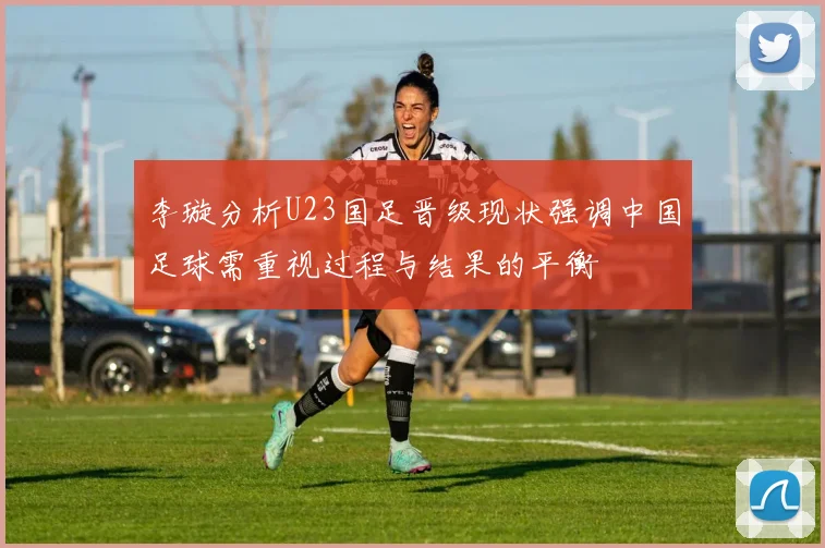 李璇分析U23国足晋级现状强调中国足球需重视过程与结果的平衡