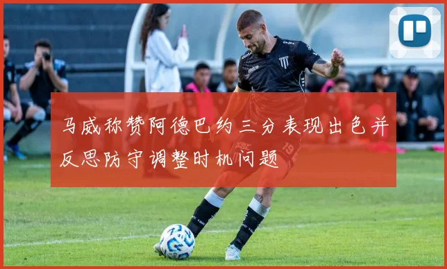 马威称赞阿德巴约三分表现出色并反思防守调整时机问题