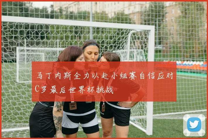 马丁内斯全力以赴小组赛自信应对C罗最后世界杯挑战