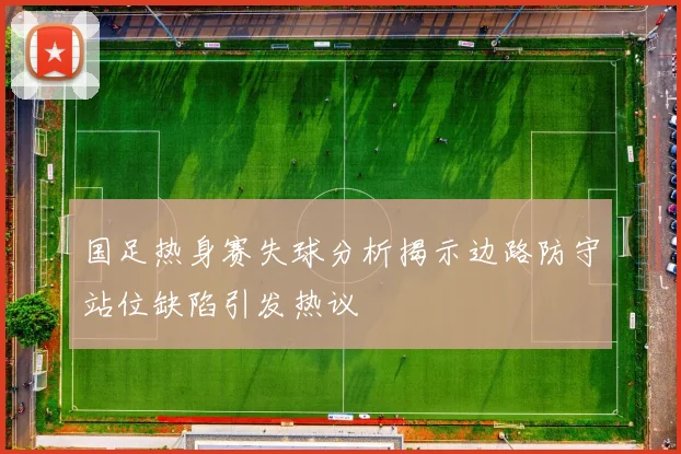 国足热身赛失球分析揭示边路防守站位缺陷引发热议