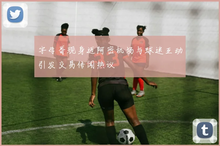 字母哥现身迈阿密机场与球迷互动引发交易传闻热议