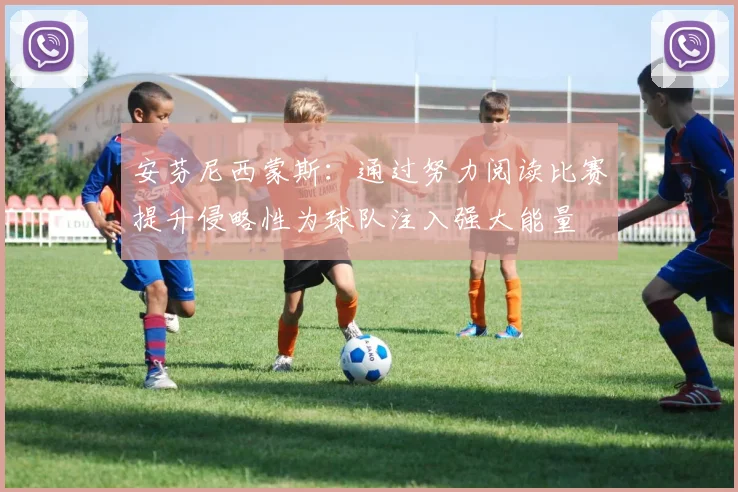 安芬尼西蒙斯：通过努力阅读比赛提升侵略性为球队注入强大能量
