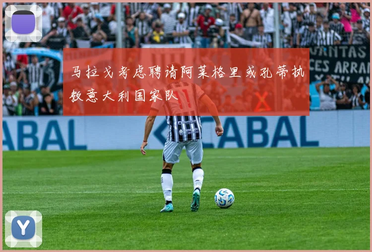 马拉戈考虑聘请阿莱格里或孔蒂执教意大利国家队