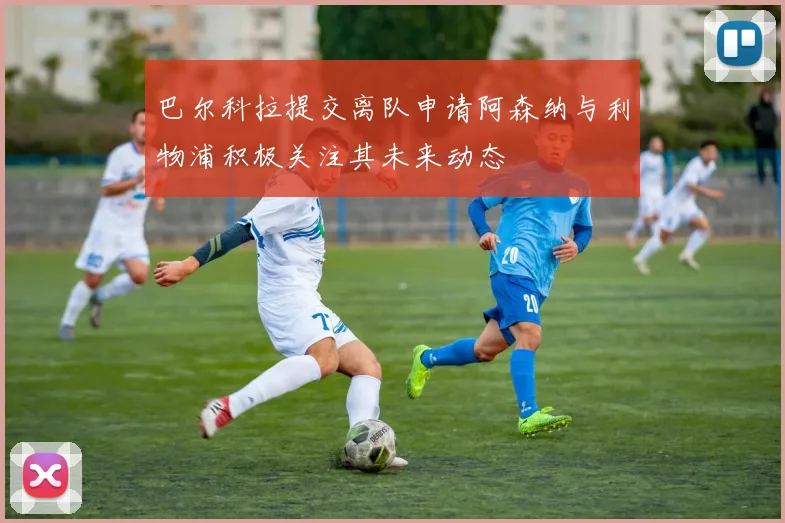 巴尔科拉提交离队申请阿森纳与利物浦积极关注其未来动态