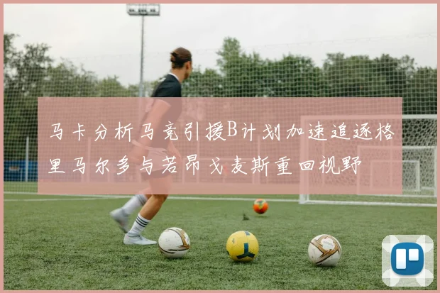马卡分析马竞引援B计划加速追逐格里马尔多与若昂戈麦斯重回视野