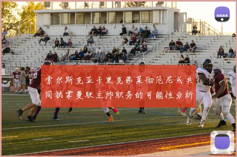 索尔斯克亚卡里克弗莱彻范尼或共同执掌曼联主帅职务的可能性分析