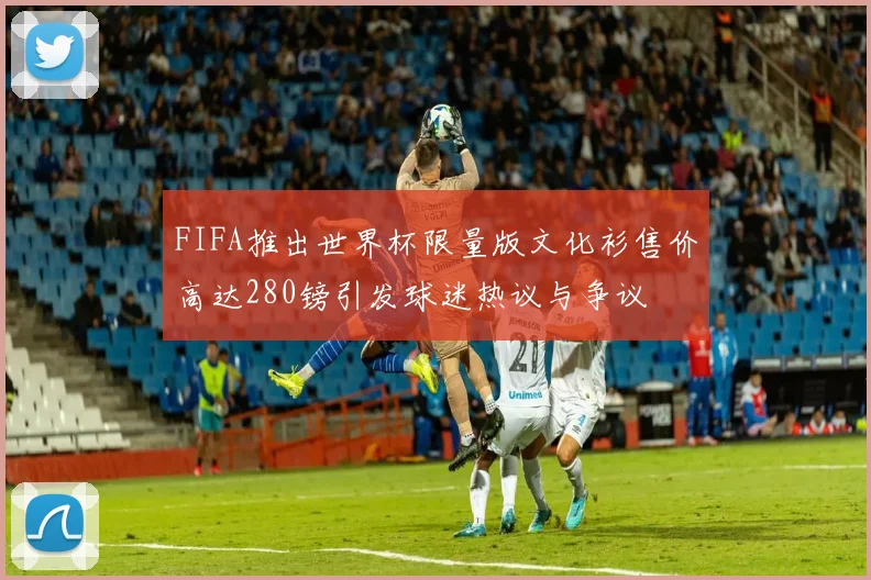 FIFA推出世界杯限量版文化衫售价高达280镑引发球迷热议与争议