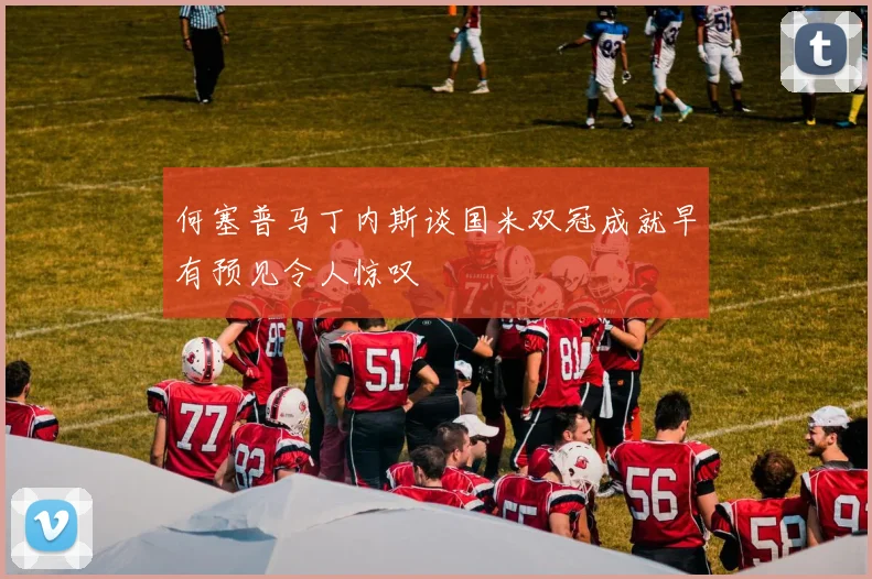 何塞普马丁内斯谈国米双冠成就早有预见令人惊叹