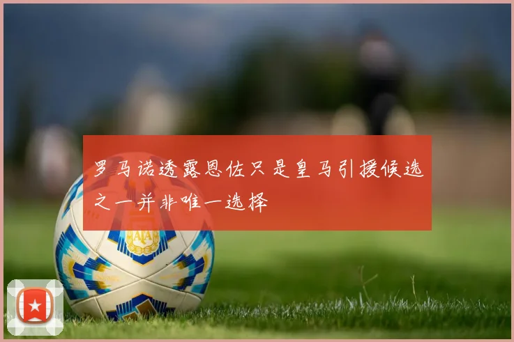 罗马诺透露恩佐只是皇马引援候选之一并非唯一选择