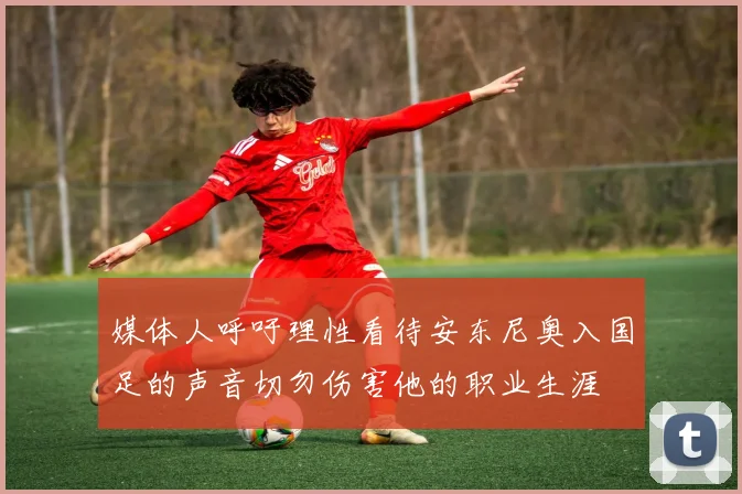 媒体人呼吁理性看待安东尼奥入国足的声音切勿伤害他的职业生涯