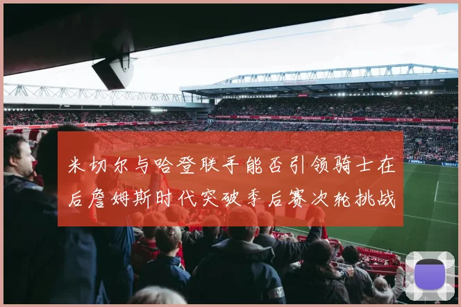 米切尔与哈登联手能否引领骑士在后詹姆斯时代突破季后赛次轮挑战