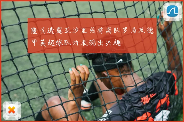 隆戈透露亚沙里或将离队罗马及德甲英超球队均表现出兴趣